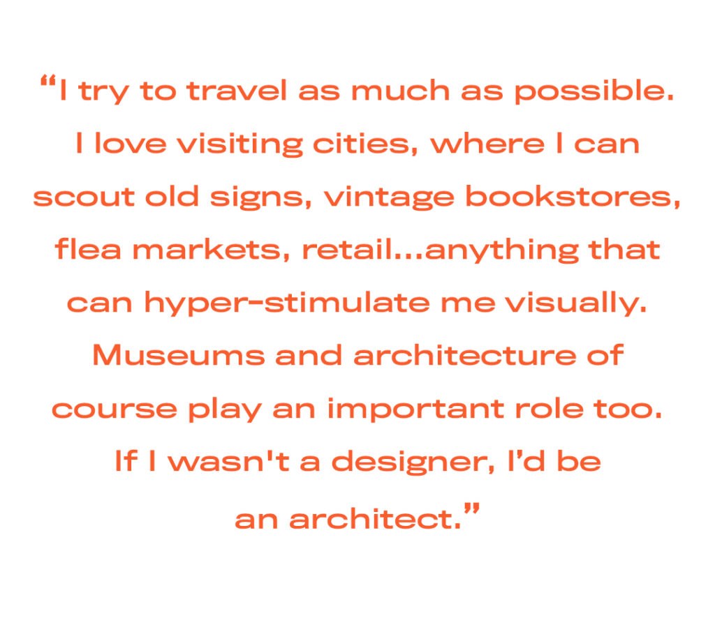 I try to travel as much as possible. I love visiting cities, where I can scout old signs, vintage bookstores, flea markets, retail…anything that can hyper-stimulate me visually. Museums and architecture of course play an important role too. If I wasn't a designer, I’d be an architect.