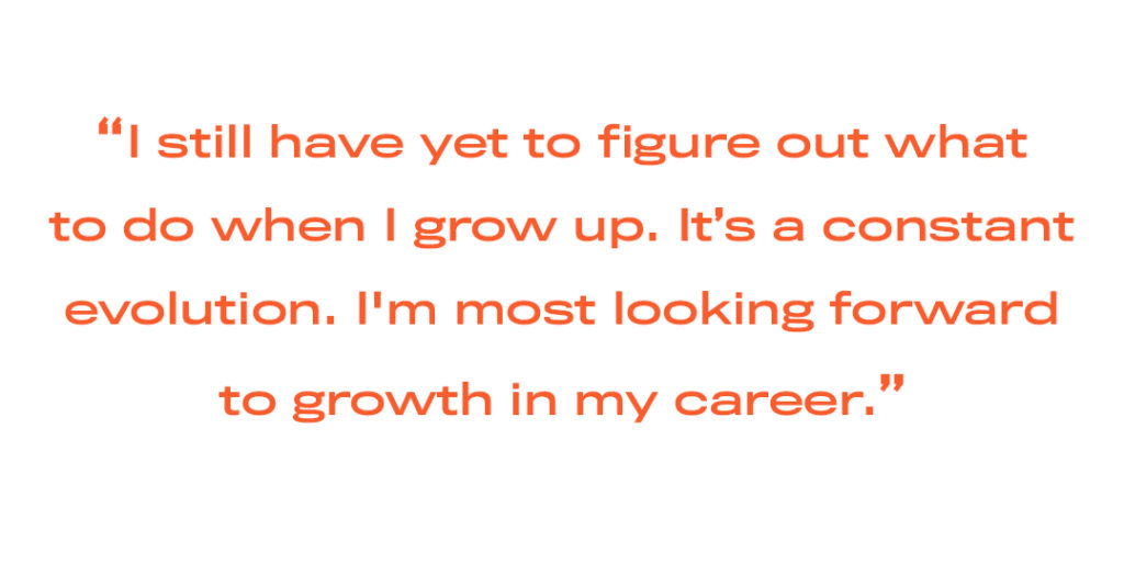 I still have yet to figure out whatto do when I grow up. It’s a constant evolution. I'm most looking forwardto growth in my career.